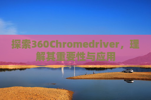 探索360Chromedriver,理解其重要性与应用 探索360Chromedriver,理解其重要性与应用
